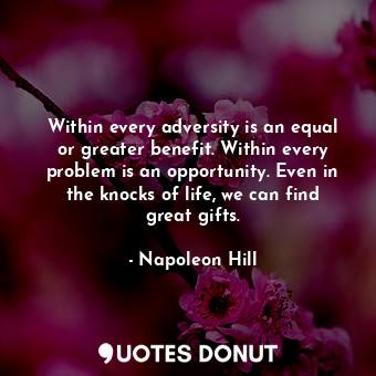 Within every adversity is an equal or greater benefit. Within every problem is an opportunity. Even in the knocks of life, we can find great gifts.