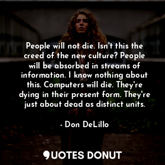 People will not die. Isn't this the creed of the new culture? People will be absorbed in streams of information. I know nothing about this. Computers will die. They're dying in their present form. They're just about dead as distinct units.