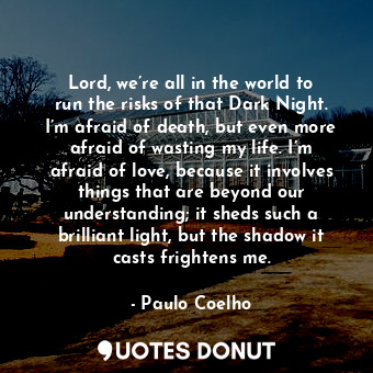 Lord, we’re all in the world to run the risks of that Dark Night. I’m afraid of death, but even more afraid of wasting my life. I’m afraid of love, because it involves things that are beyond our understanding; it sheds such a brilliant light, but the shadow it casts frightens me.