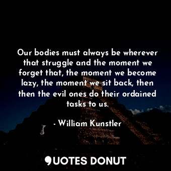  Our bodies must always be wherever that struggle and the moment we forget that, ... - William Kunstler - Quotes Donut