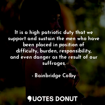 It is a high patriotic duty that we support and sustain the men who have been placed in position of difficulty, burden, responsibility, and even danger as the result of our suffrages.