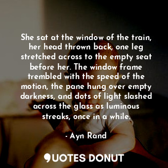 She sat at the window of the train, her head thrown back, one leg stretched across to the empty seat before her. The window frame trembled with the speed of the motion, the pane hung over empty darkness, and dots of light slashed across the glass as luminous streaks, once in a while.