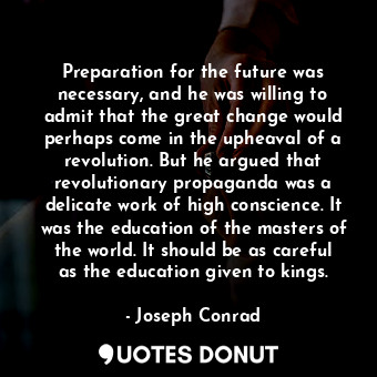 Preparation for the future was necessary, and he was willing to admit that the great change would perhaps come in the upheaval of a revolution. But he argued that revolutionary propaganda was a delicate work of high conscience. It was the education of the masters of the world. It should be as careful as the education given to kings.
