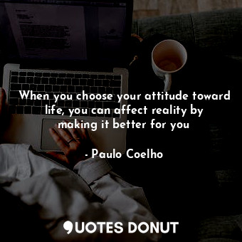 When you choose your attitude toward life, you can affect reality by making it better for you