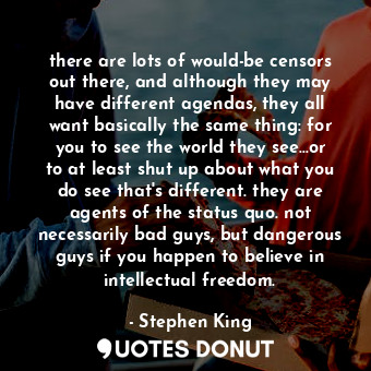 there are lots of would-be censors out there, and although they may have different agendas, they all want basically the same thing: for you to see the world they see...or to at least shut up about what you do see that's different. they are agents of the status quo. not necessarily bad guys, but dangerous guys if you happen to believe in intellectual freedom.