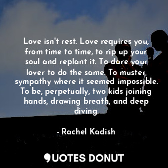 Love isn't rest. Love requires you, from time to time, to rip up your soul and replant it. To dare your lover to do the same. To muster sympathy where it seemed impossible. To be, perpetually, two kids joining hands, drawing breath, and deep diving.