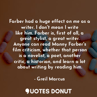Farber had a huge effect on me as a writer. I don&#39;t mean I write like him. Farber is, first of all, a great stylist, a great writer. Anyone can read Manny Farber&#39;s film criticism, whether that person is a novelist, a poet, another critic, a historian, and learn a lot about writing by reading him.