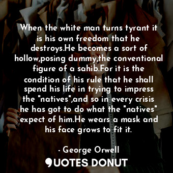 When the white man turns tyrant it is his own freedom that he destroys.He becomes a sort of hollow,posing dummy,the conventional figure of a sahib.For it is the condition of his rule that he shall spend his life in trying to impress the "natives",and so in every crisis he has got to do what the "natives" expect of him.He wears a mask and his face grows to fit it.