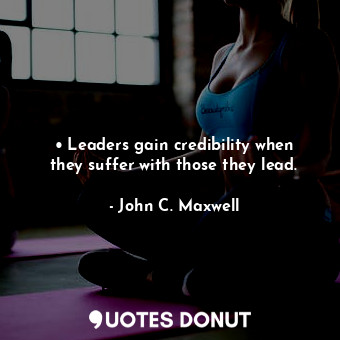• Leaders gain credibility when they suffer with those they lead.