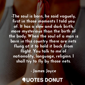 -The soul is born, he said vaguely, first in those moments I told you of. It has a slow and dark birth, more mysterious than the birth of the body. When the soul of a man is born in this country there are nets flung at it to hold it back from flight. You talk to me of nationality, language, religion. I shall try to fly by those nets.