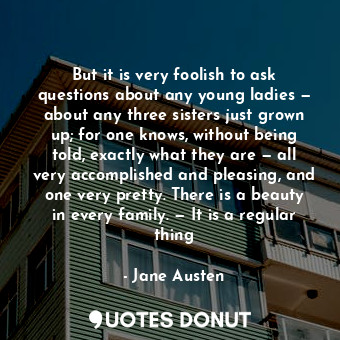 But it is very foolish to ask questions about any young ladies — about any three sisters just grown up; for one knows, without being told, exactly what they are — all very accomplished and pleasing, and one very pretty. There is a beauty in every family. — It is a regular thing
