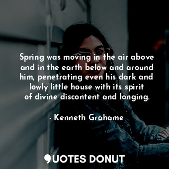 Spring was moving in the air above and in the earth below and around him, penetrating even his dark and lowly little house with its spirit of divine discontent and longing.