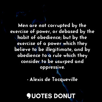 Men are not corrupted by the exercise of power, or debased by the habit of obedience; but by the exercise of a power which they believe to be illegitimate, and by obedience to a rule which they consider to be usurped and oppressive.