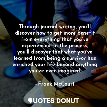 Through journal writing, you’ll discover how to get more benefit from everything that you’ve experienced. In the process, you’ll discover that what you’ve learned from being a survivor has enriched your life beyond anything you’ve ever imagined.