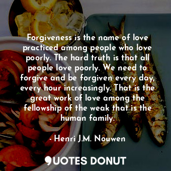 Forgiveness is the name of love practiced among people who love poorly. The hard truth is that all people love poorly. We need to forgive and be forgiven every day, every hour increasingly. That is the great work of love among the fellowship of the weak that is the human family.