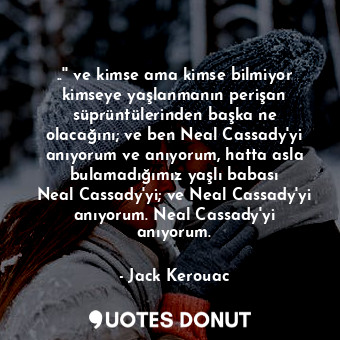 ..'' ve kimse ama kimse bilmiyor kimseye yaşlanmanın perişan süprüntülerinden başka ne olacağını; ve ben Neal Cassady'yi anıyorum ve anıyorum, hatta asla bulamadığımız yaşlı babası Neal Cassady'yi; ve Neal Cassady'yi anıyorum. Neal Cassady'yi anıyorum.