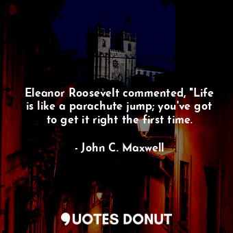 Eleanor Roosevelt commented, "Life is like a parachute jump; you've got to get it right the first time.