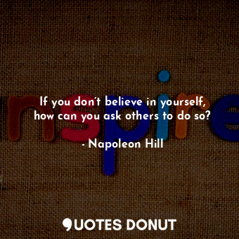 If you don’t believe in yourself, how can you ask others to do so?