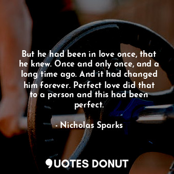 But he had been in love once, that he knew. Once and only once, and a long time ago. And it had changed him forever. Perfect love did that to a person and this had been perfect.