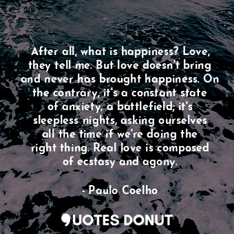 After all, what is happiness? Love, they tell me. But love doesn't bring and never has brought happiness. On the contrary, it's a constant state of anxiety, a battlefield; it's sleepless nights, asking ourselves all the time if we're doing the right thing. Real love is composed of ecstasy and agony.