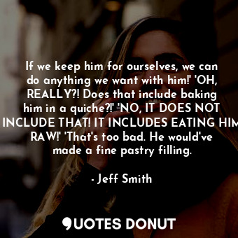 If we keep him for ourselves, we can do anything we want with him!' 'OH, REALLY?! Does that include baking him in a quiche?!' 'NO, IT DOES NOT INCLUDE THAT! IT INCLUDES EATING HIM RAW!' 'That's too bad. He would've made a fine pastry filling.