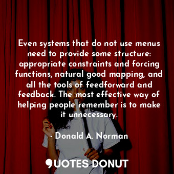 Even systems that do not use menus need to provide some structure: appropriate constraints and forcing functions, natural good mapping, and all the tools of feedforward and feedback. The most effective way of helping people remember is to make it unnecessary.