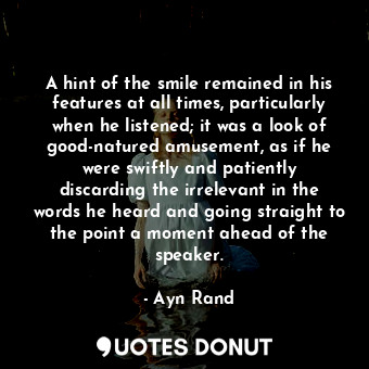 A hint of the smile remained in his features at all times, particularly when he listened; it was a look of good-natured amusement, as if he were swiftly and patiently discarding the irrelevant in the words he heard and going straight to the point a moment ahead of the speaker.