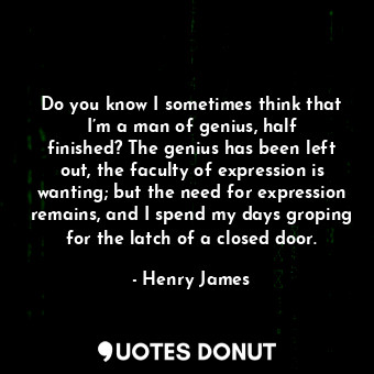 Do you know I sometimes think that I’m a man of genius, half finished? The genius has been left out, the faculty of expression is wanting; but the need for expression remains, and I spend my days groping for the latch of a closed door.