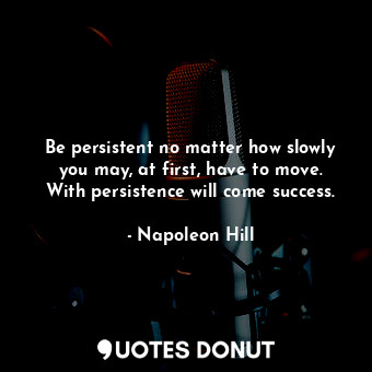 Be persistent no matter how slowly you may, at first, have to move. With persistence will come success.