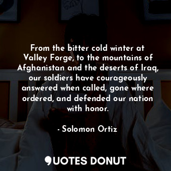 From the bitter cold winter at Valley Forge, to the mountains of Afghanistan and the deserts of Iraq, our soldiers have courageously answered when called, gone where ordered, and defended our nation with honor.