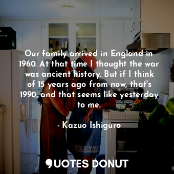  Our family arrived in England in 1960. At that time I thought the war was ancien... - Kazuo Ishiguro - Quotes Donut