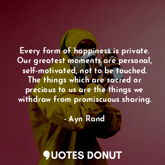 Every form of happiness is private. Our greatest moments are personal, self-motivated, not to be touched. The things which are sacred or precious to us are the things we withdraw from promiscuous sharing.