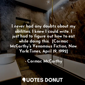 I never had any doubts about my abilities. I knew I could write. I just had to figure out how to eat while doing this.  [Cormac McCarthy's Venomous Fiction, New York Times, April 19, 1992]