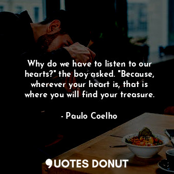 Why do we have to listen to our hearts?" the boy asked. "Because, wherever your heart is, that is where you will find your treasure.