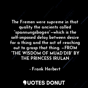 The Fremen were supreme in that quality the ancients called “spannungsbogen”—which is the self-imposed delay between desire for a thing and the act of reaching out to grasp that thing. —FROM “THE WISDOM OF MUAD’DIB” BY THE PRINCESS IRULAN