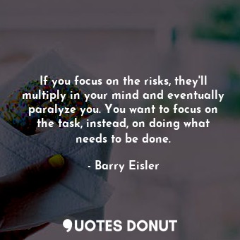 If you focus on the risks, they'll multiply in your mind and eventually paralyze you. You want to focus on the task, instead, on doing what needs to be done.