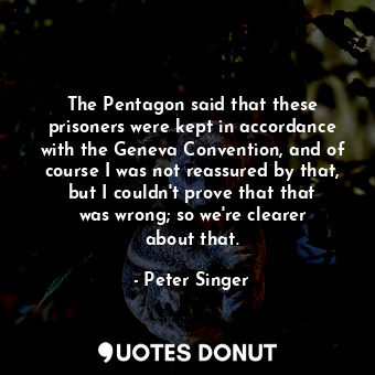 The Pentagon said that these prisoners were kept in accordance with the Geneva Convention, and of course I was not reassured by that, but I couldn&#39;t prove that that was wrong; so we&#39;re clearer about that.