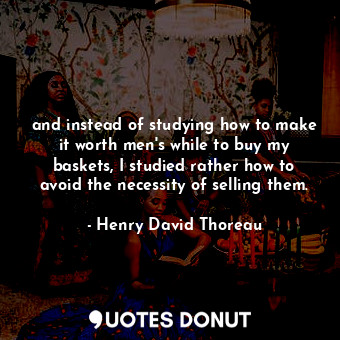 and instead of studying how to make it worth men's while to buy my baskets, I studied rather how to avoid the necessity of selling them.