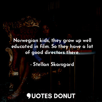 Norwegian kids, they grow up well educated in film. So they have a lot of good directors there.