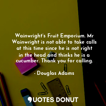Wainwright’s Fruit Emporium. Mr Wainwright is not able to take calls at this time since he is not right in the head and thinks he is a cucumber. Thank you for calling.