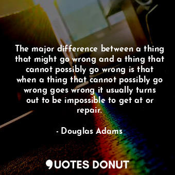 The major difference between a thing that might go wrong and a thing that cannot possibly go wrong is that when a thing that cannot possibly go wrong goes wrong it usually turns out to be impossible to get at or repair.