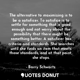The alternative to maximizing is to be a satisficer. To satisfice is to settle for something that is good enough and not worry about the possibility that there might be something better. A satisficer has criteria and standards. She searches until she finds an item that meets those standards, and at that point, she stops.