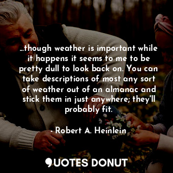 ...though weather is important while it happens it seems to me to be pretty dull to look back on. You can take descriptions of most any sort of weather out of an almanac and stick them in just anywhere; they'll probably fit.