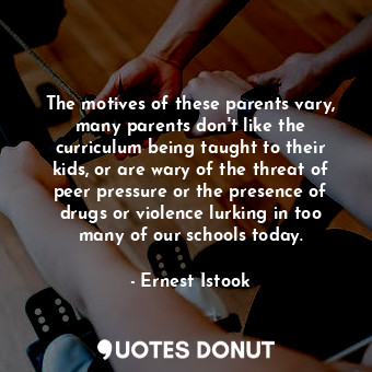 The motives of these parents vary, many parents don&#39;t like the curriculum being taught to their kids, or are wary of the threat of peer pressure or the presence of drugs or violence lurking in too many of our schools today.