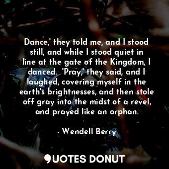 Dance,' they told me, and I stood still, and while I stood quiet in line at the gate of the Kingdom, I danced.  'Pray,' they said, and I laughed, covering myself in the earth's brightnesses, and then stole off gray into the midst of a revel, and prayed like an orphan.