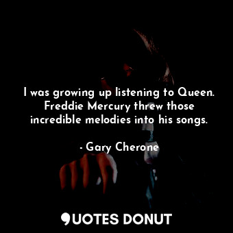 I was growing up listening to Queen. Freddie Mercury threw those incredible melodies into his songs.