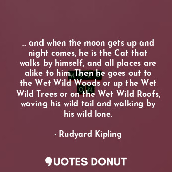 ... and when the moon gets up and night comes, he is the Cat that walks by himself, and all places are alike to him. Then he goes out to the Wet Wild Woods or up the Wet Wild Trees or on the Wet Wild Roofs, waving his wild tail and walking by his wild lone.