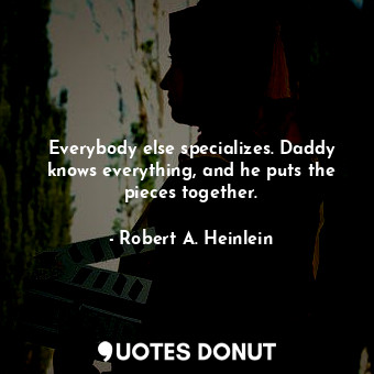 Everybody else specializes. Daddy knows everything, and he puts the pieces together.