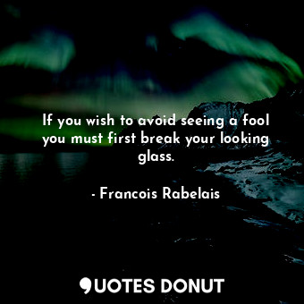 If you wish to avoid seeing a fool you must first break your looking glass.