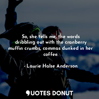 So, she tells me, the words dribbling out with the cranberry muffin crumbs, commas dunked in her coffee.